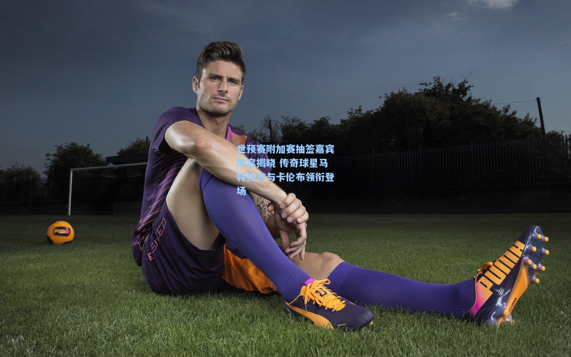 世预赛附加赛抽签嘉宾阵容揭晓 传奇球星马特拉齐与卡伦布领衔登场