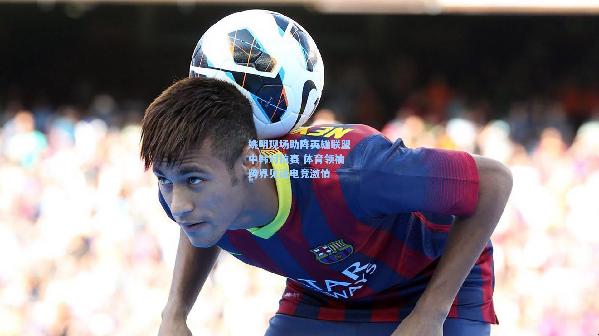 姚明现场助阵英雄联盟中韩对抗赛 体育领袖跨界见证电竞激情